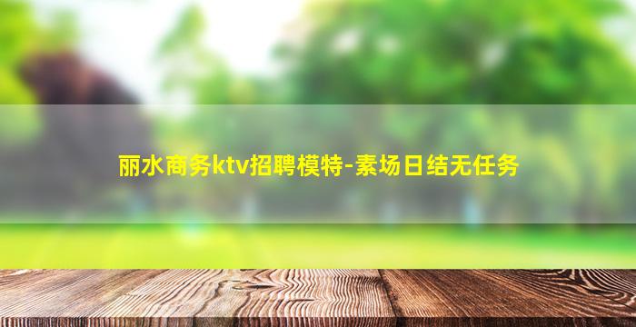 丽水商务ktv招聘模特-素场日结无任务